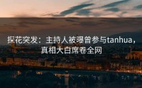 探花突发：主持人被曝曾参与tanhua，真相大白席卷全网