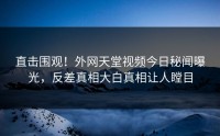 直击围观！外网天堂视频今日秘闻曝光，反差真相大白真相让人瞠目