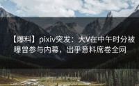 【爆料】pixiv突发：大V在中午时分被曝曾参与内幕，出乎意料席卷全网