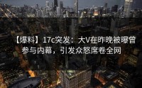 【爆料】17c突发：大V在昨晚被曝曾参与内幕，引发众怒席卷全网