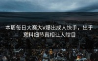 本周每日大赛大V爆出成人快手，出乎意料细节真相让人瞠目