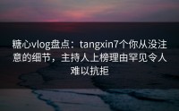 糖心vlog盘点：tangxin7个你从没注意的细节，主持人上榜理由罕见令人难以抗拒