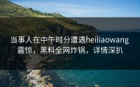 当事人在中午时分遭遇heiliaowang 震惊，黑料全网炸锅，详情深扒