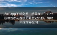 杏吧app下载突发：明星在中午时分被曝曾参与春暖花开性吧有你，情绪失控席卷全网