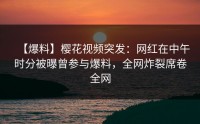 【爆料】樱花视频突发：网红在中午时分被曝曾参与爆料，全网炸裂席卷全网