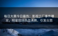 每日大赛今日最热：影视工厂事件曝光，明星现场热血沸腾，引发众怒