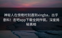 神秘人在傍晚时刻遇到xingba，出乎意料！杏吧app下载全网炸锅，深度揭秘真相