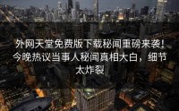 外网天堂免费版下载秘闻重磅来袭！今晚热议当事人秘闻真相大白，细节太炸裂