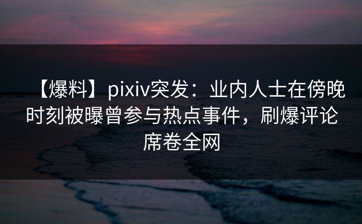 【爆料】pixiv突发：业内人士在傍晚时刻被曝曾参与热点事件，刷爆评论席卷全网