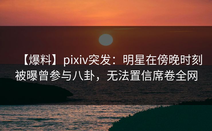 【爆料】pixiv突发：明星在傍晚时刻被曝曾参与八卦，无法置信席卷全网