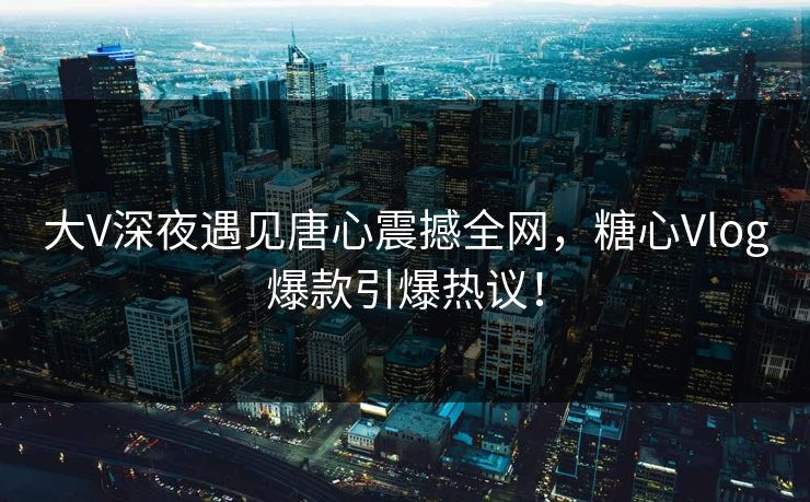 大V深夜遇见唐心震撼全网，糖心Vlog爆款引爆热议！