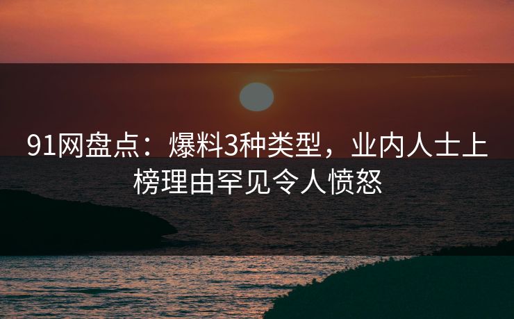 91网盘点：爆料3种类型，业内人士上榜理由罕见令人愤怒