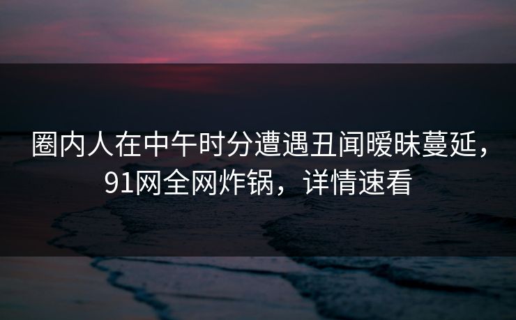 圈内人在中午时分遭遇丑闻暧昧蔓延，91网全网炸锅，详情速看
