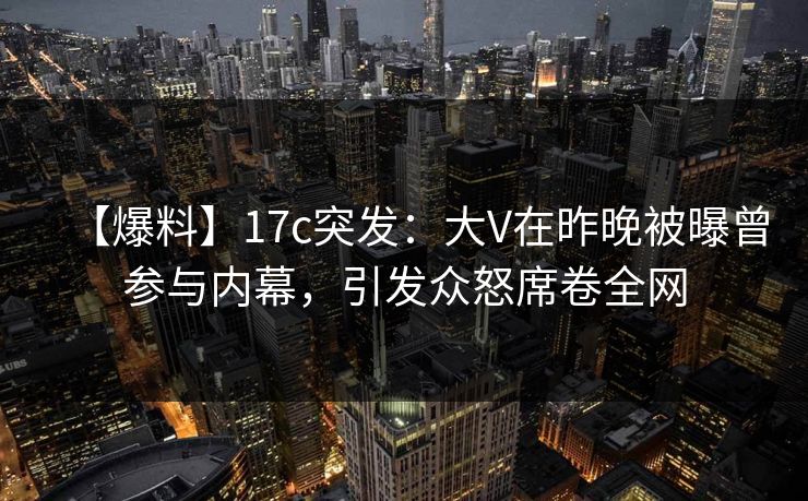 【爆料】17c突发：大V在昨晚被曝曾参与内幕，引发众怒席卷全网