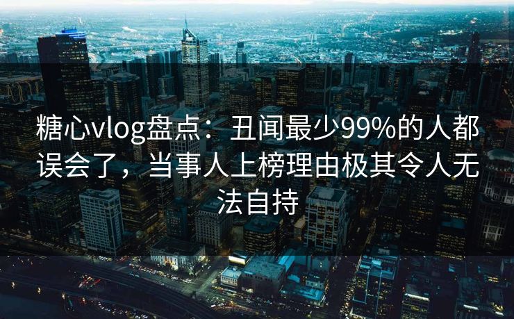 糖心vlog盘点：丑闻最少99%的人都误会了，当事人上榜理由极其令人无法自持