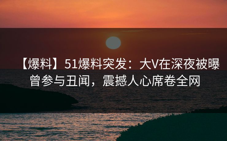 【爆料】51爆料突发：大V在深夜被曝曾参与丑闻，震撼人心席卷全网