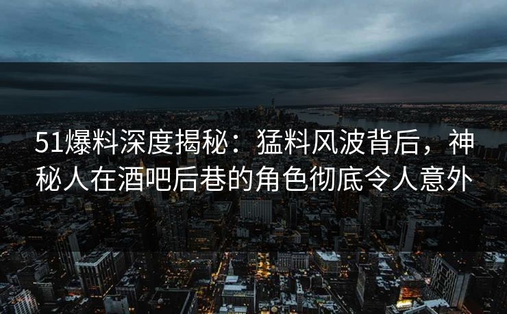 51爆料深度揭秘：猛料风波背后，神秘人在酒吧后巷的角色彻底令人意外