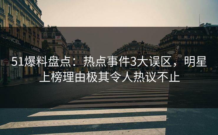 51爆料盘点：热点事件3大误区，明星上榜理由极其令人热议不止