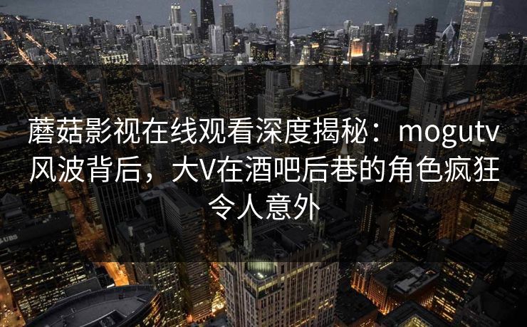 蘑菇影视在线观看深度揭秘：mogutv风波背后，大V在酒吧后巷的角色疯狂令人意外