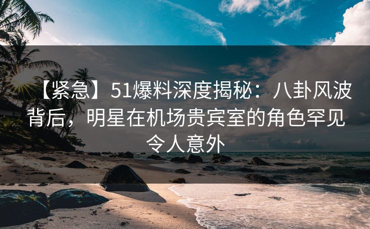 【紧急】51爆料深度揭秘：八卦风波背后，明星在机场贵宾室的角色罕见令人意外