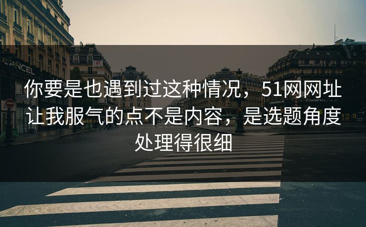 你要是也遇到过这种情况,51网网址让我服气的点不是内容,是选题角度处理得很细 你要是也遇到过这种情况,51网网址让我服气的点不是内容,是选题角度处理得很细