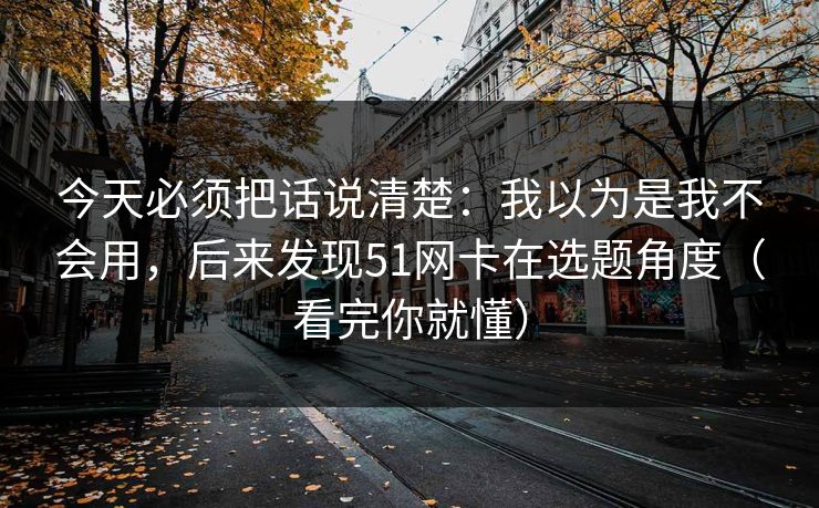 今天必须把话说清楚：我以为是我不会用，后来发现51网卡在选题角度（看完你就懂）