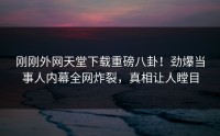 刚刚外网天堂下载重磅八卦！劲爆当事人内幕全网炸裂，真相让人瞠目
