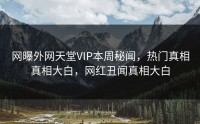 网曝外网天堂VIP本周秘闻，热门真相真相大白，网红丑闻真相大白