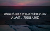 最新震撼热点！吃瓜网独家曝光热议大V内幕，真相让人瞠目