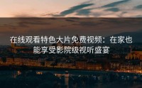 在线观看特色大片免费视频：在家也能享受影院级视听盛宴
