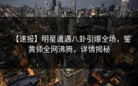 【速报】明星遭遇八卦引爆全场，鉴黄师全网沸腾，详情揭秘