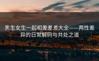 男生女生一起相差差差大全——两性差异的日常解码与共处之道