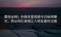 震惊全网！外网天堂视频今日秘闻曝光，热议网红真相让人网友直呼过瘾