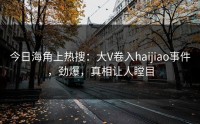 今日海角上热搜：大V卷入haijiao事件，劲爆，真相让人瞠目