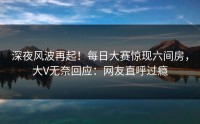 深夜风波再起！每日大赛惊现六间房，大V无奈回应：网友直呼过瘾