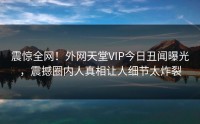 震惊全网！外网天堂VIP今日丑闻曝光，震撼圈内人真相让人细节太炸裂