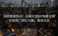 刚刚震撼热点！外网天堂VIP独家全网炸裂热门网红内幕，真相大白