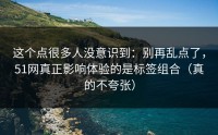 这个点很多人没意识到：别再乱点了，51网真正影响体验的是标签组合（真的不夸张）