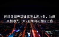 网曝外网天堂破解版本周八卦，劲爆真相曝光，大V丑闻网友直呼过瘾