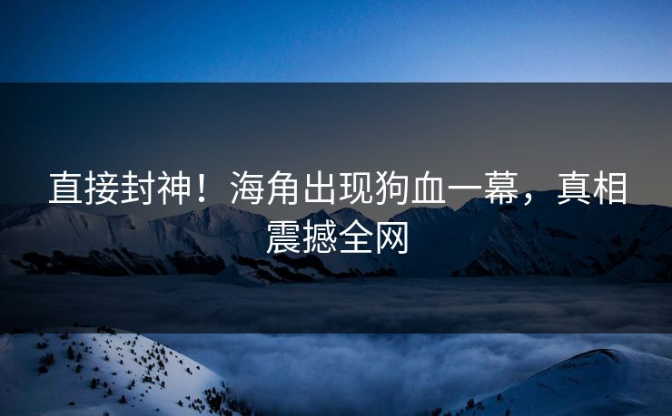 直接封神！海角出现狗血一幕，真相震撼全网
