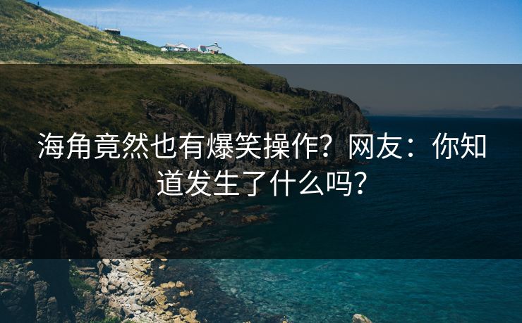 海角竟然也有爆笑操作？网友：你知道发生了什么吗？