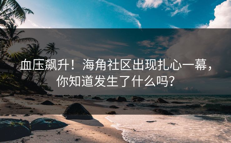 血压飙升！海角社区出现扎心一幕，你知道发生了什么吗？