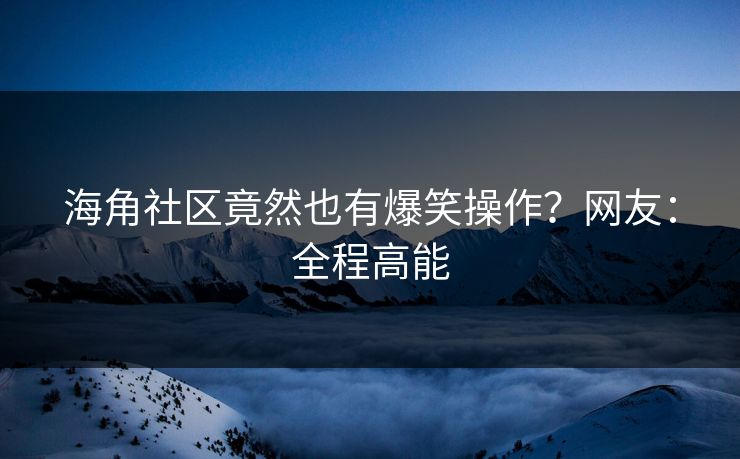 海角社区竟然也有爆笑操作？网友：全程高能