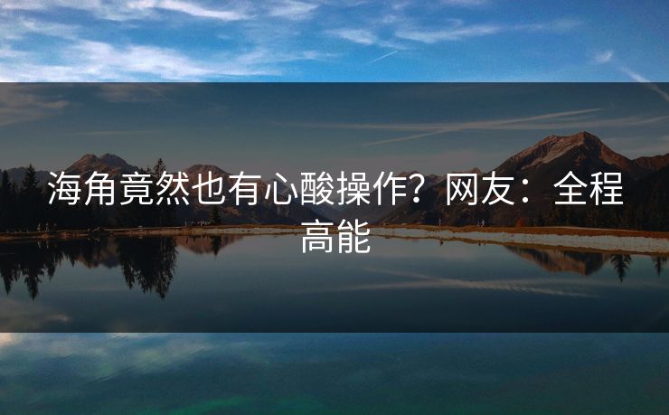 海角竟然也有心酸操作？网友：全程高能