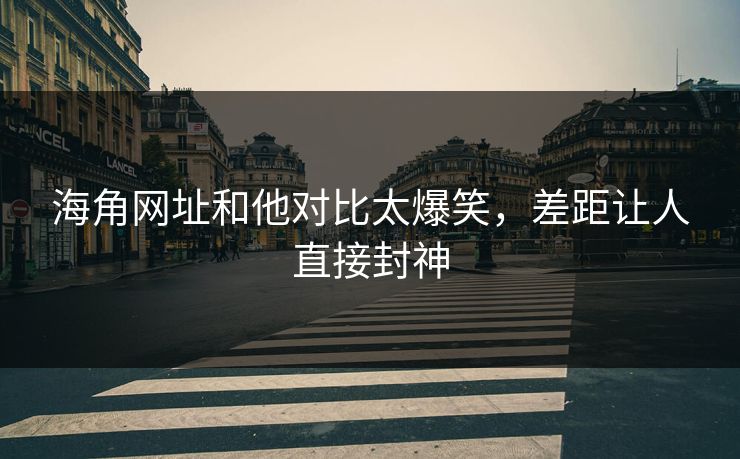 海角网址和他对比太爆笑，差距让人直接封神