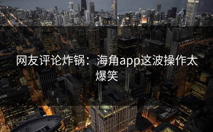 网友评论炸锅：海角app这波操作太爆笑