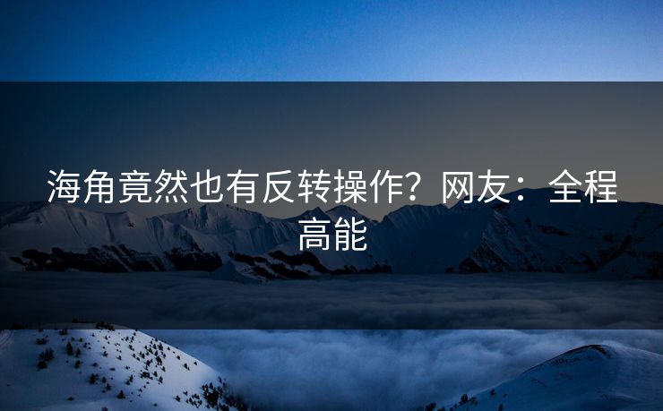 海角竟然也有反转操作？网友：全程高能