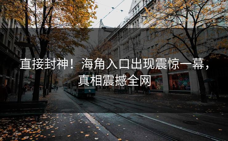 直接封神！海角入口出现震惊一幕，真相震撼全网