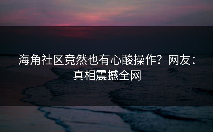 海角社区竟然也有心酸操作？网友：真相震撼全网