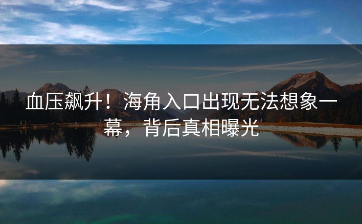血压飙升！海角入口出现无法想象一幕，背后真相曝光